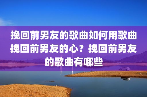 挽回前男友的歌曲如何用歌曲挽回前男友的心？挽回前男友的歌曲有哪些