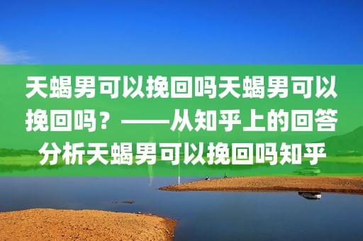 天蝎男可以挽回吗天蝎男可以挽回吗？——从知乎上的回答分析天蝎男可以挽回吗知乎