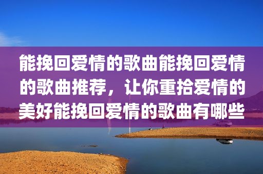 能挽回爱情的歌曲能挽回爱情的歌曲推荐，让你重拾爱情的美好能挽回爱情的歌曲有哪些