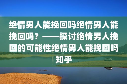 绝情男人能挽回吗绝情男人能挽回吗？——探讨绝情男人挽回的可能性绝情男人能挽回吗知乎