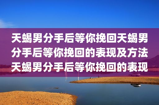 天蝎男分手后等你挽回天蝎男分手后等你挽回的表现及方法天蝎男分手后等你挽回的表现