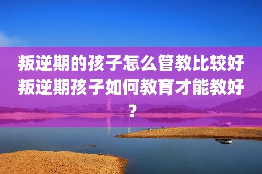 叛逆期的孩子怎么管教比较好叛逆期孩子如何教育才能教好？
