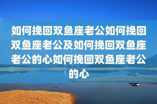 如何挽回双鱼座老公如何挽回双鱼座老公及如何挽回双鱼座老公的心如何挽回双鱼座老公的心