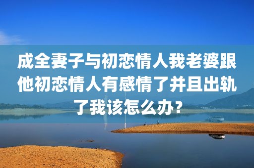 成全妻子与初恋情人我老婆跟他初恋情人有感情了并且出轨了我该怎么办？