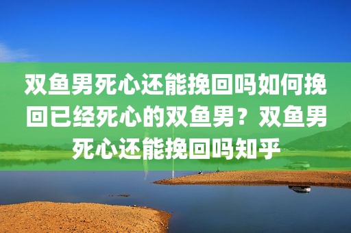 双鱼男死心还能挽回吗如何挽回已经死心的双鱼男？双鱼男死心还能挽回吗知乎