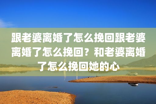 跟老婆离婚了怎么挽回跟老婆离婚了怎么挽回？和老婆离婚了怎么挽回她的心