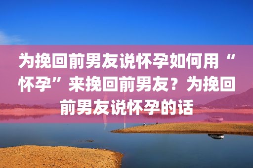 为挽回前男友说怀孕如何用“怀孕”来挽回前男友？为挽回前男友说怀孕的话