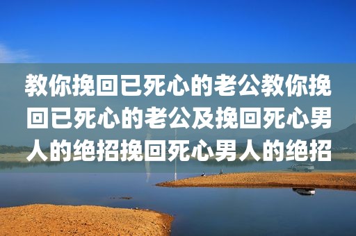 教你挽回已死心的老公教你挽回已死心的老公及挽回死心男人的绝招挽回死心男人的绝招