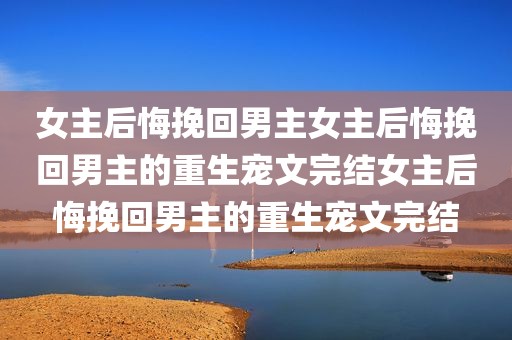 女主后悔挽回男主女主后悔挽回男主的重生宠文完结女主后悔挽回男主的重生宠文完结