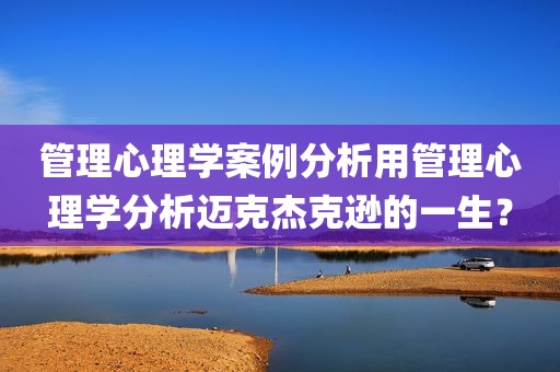 管理心理学案例分析用管理心理学分析迈克杰克逊的一生？