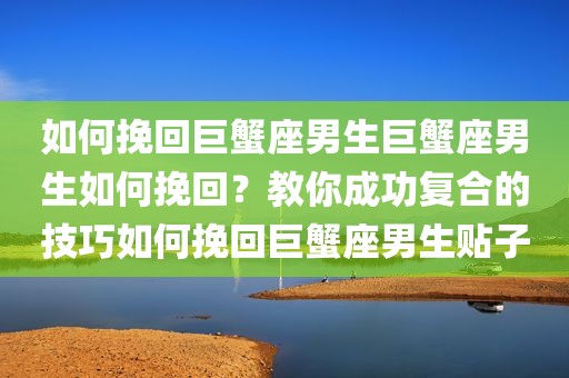 如何挽回巨蟹座男生巨蟹座男生如何挽回？教你成功复合的技巧如何挽回巨蟹座男生贴子