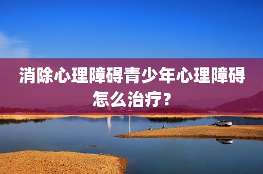 消除心理障碍青少年心理障碍怎么治疗？