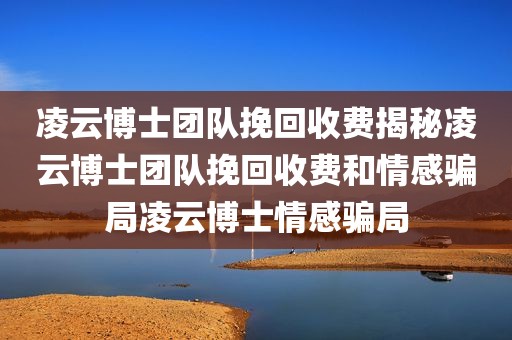 凌云博士团队挽回收费揭秘凌云博士团队挽回收费和情感骗局凌云博士情感骗局