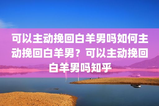 可以主动挽回白羊男吗如何主动挽回白羊男？可以主动挽回白羊男吗知乎