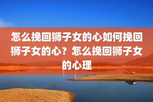 怎么挽回狮子女的心如何挽回狮子女的心？怎么挽回狮子女的心理