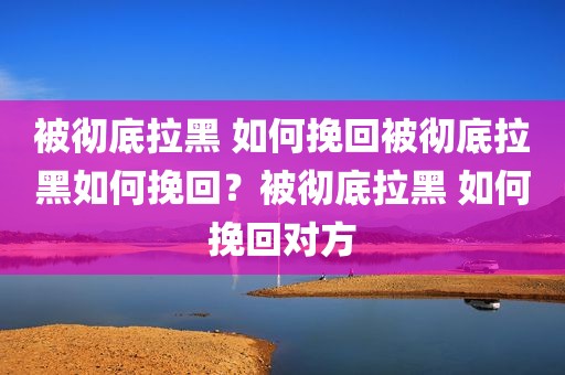 被彻底拉黑 如何挽回被彻底拉黑如何挽回？被彻底拉黑 如何挽回对方