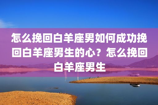 怎么挽回白羊座男如何成功挽回白羊座男生的心？怎么挽回白羊座男生
