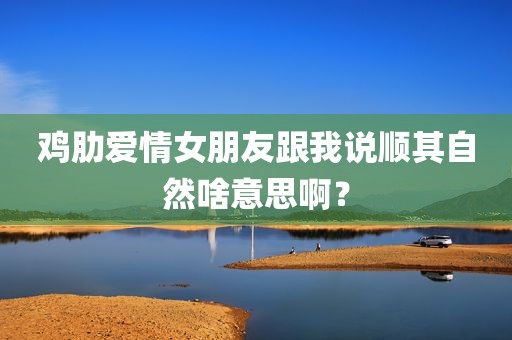 鸡肋爱情女朋友跟我说顺其自然啥意思啊？
