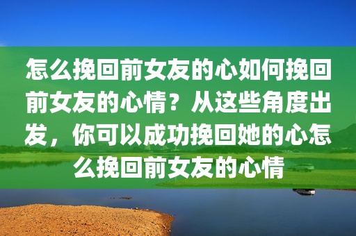 怎么挽回前女友的心如何挽回前女友的心情？从这些角度出发，你可以成功挽回她的心怎么挽回前女友的心情