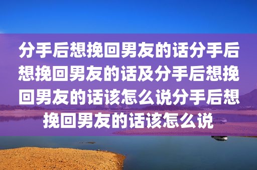 分手后想挽回男友的话分手后想挽回男友的话及分手后想挽回男友的话该怎么说分手后想挽回男友的话该怎么说
