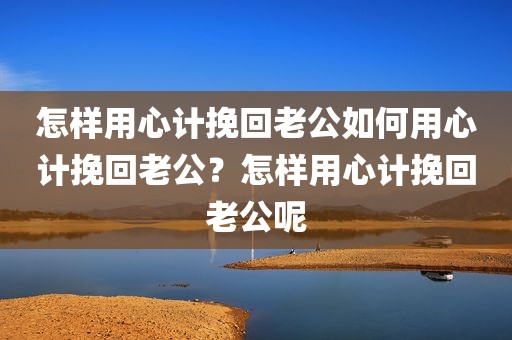 怎样用心计挽回老公如何用心计挽回老公？怎样用心计挽回老公呢