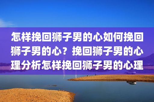 怎样挽回狮子男的心如何挽回狮子男的心？挽回狮子男的心理分析怎样挽回狮子男的心理