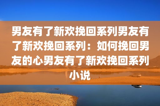 男友有了新欢挽回系列男友有了新欢挽回系列：如何挽回男友的心男友有了新欢挽回系列小说