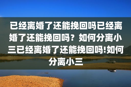 已经离婚了还能挽回吗已经离婚了还能挽回吗？如何分离小三已经离婚了还能挽回吗!如何分离小三