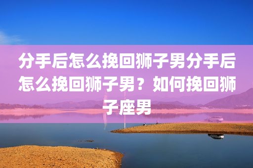 分手后怎么挽回狮子男分手后怎么挽回狮子男？如何挽回狮子座男