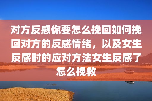 对方反感你要怎么挽回如何挽回对方的反感情绪，以及女生反感时的应对方法女生反感了怎么挽救