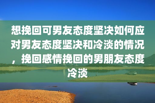 想挽回可男友态度坚决如何应对男友态度坚决和冷淡的情况，挽回感情挽回的男朋友态度冷淡