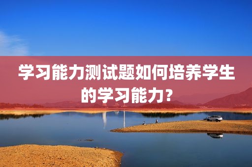 学习能力测试题如何培养学生的学习能力？