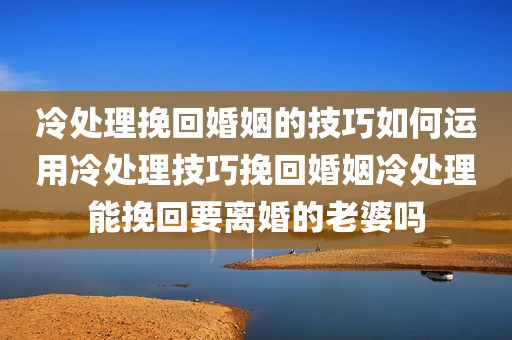 冷处理挽回婚姻的技巧如何运用冷处理技巧挽回婚姻冷处理能挽回要离婚的老婆吗