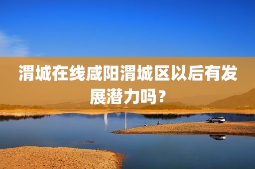 渭城在线咸阳渭城区以后有发展潜力吗？