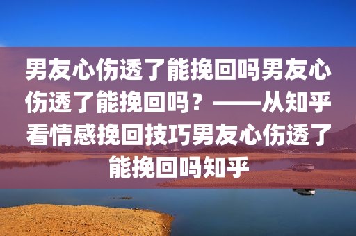 男友心伤透了能挽回吗男友心伤透了能挽回吗？——从知乎看情感挽回技巧男友心伤透了能挽回吗知乎