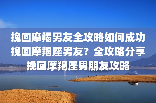 挽回摩羯男友全攻略如何成功挽回摩羯座男友？全攻略分享挽回摩羯座男朋友攻略