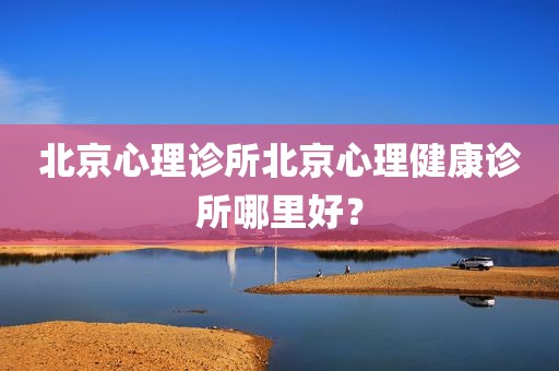 北京心理诊所北京心理健康诊所哪里好？