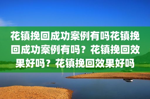 花镇挽回成功案例有吗花镇挽回成功案例有吗？花镇挽回效果好吗？花镇挽回效果好吗