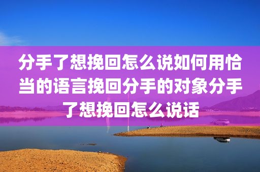 分手了想挽回怎么说如何用恰当的语言挽回分手的对象分手了想挽回怎么说话