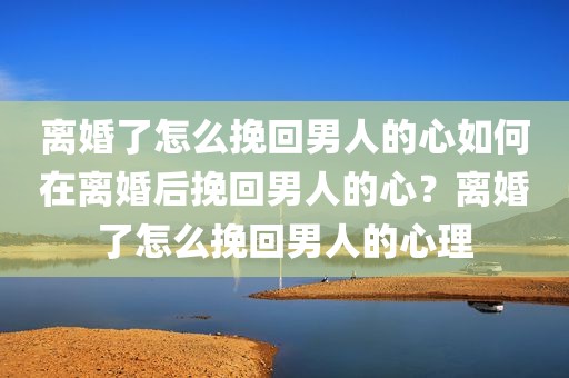 离婚了怎么挽回男人的心如何在离婚后挽回男人的心？离婚了怎么挽回男人的心理