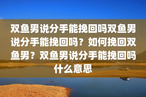 双鱼男说分手能挽回吗双鱼男说分手能挽回吗？如何挽回双鱼男？双鱼男说分手能挽回吗什么意思