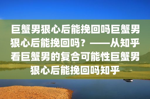 巨蟹男狠心后能挽回吗巨蟹男狠心后能挽回吗？——从知乎看巨蟹男的复合可能性巨蟹男狠心后能挽回吗知乎