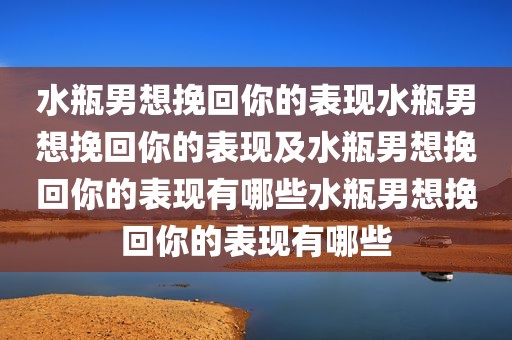水瓶男想挽回你的表现水瓶男想挽回你的表现及水瓶男想挽回你的表现有哪些水瓶男想挽回你的表现有哪些