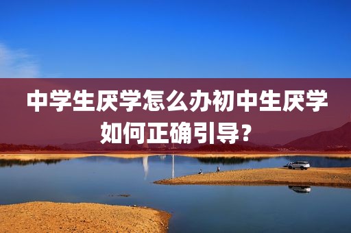 中学生厌学怎么办初中生厌学如何正确引导？