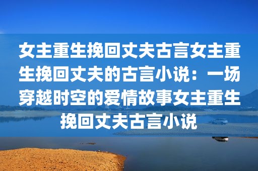 女主重生挽回丈夫古言女主重生挽回丈夫的古言小说：一场穿越时空的爱情故事女主重生挽回丈夫古言小说