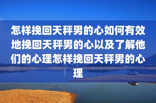 怎样挽回天秤男的心如何有效地挽回天秤男的心以及了解他们的心理怎样挽回天秤男的心理