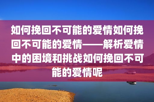 如何挽回不可能的爱情如何挽回不可能的爱情——解析爱情中的困境和挑战如何挽回不可能的爱情呢
