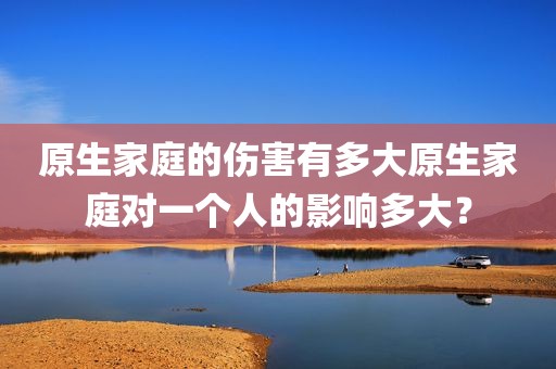 原生家庭的伤害有多大原生家庭对一个人的影响多大？