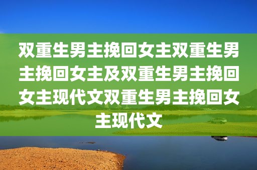双重生男主挽回女主双重生男主挽回女主及双重生男主挽回女主现代文双重生男主挽回女主现代文