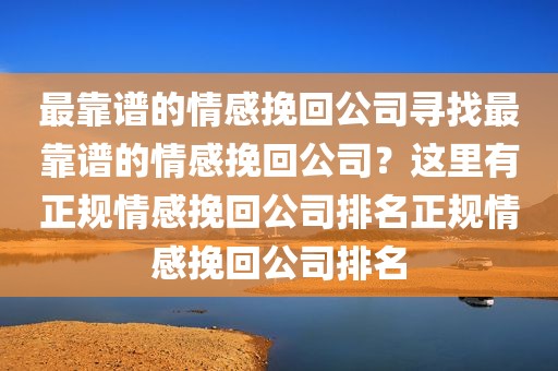 最靠谱的情感挽回公司寻找最靠谱的情感挽回公司？这里有正规情感挽回公司排名正规情感挽回公司排名